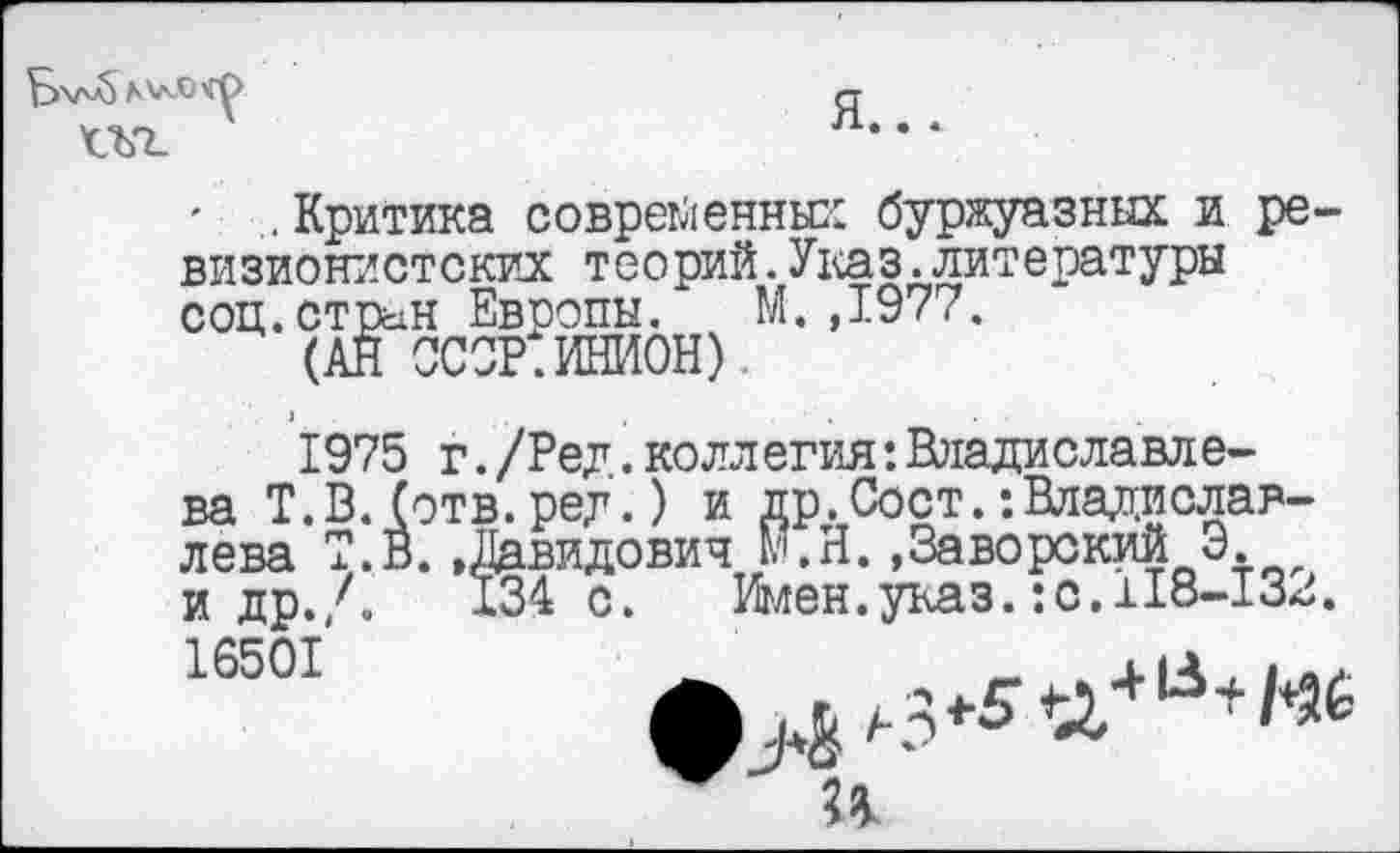 ﻿Bva) AV-ОЧу
Ш.
Я...
' .Критика современных буржуазных и ревизионистских теорий.Указ.литературы соц.стрын Евоопы. М.,1977.
(АН ССОР.ИНИОН).
1975 г. /Ред. коллегия: Владиславлева Т.В. (отв. ред.) и др.Сост. •.Владиславлева Т.В.»Давидович М.Н.»Заворский Э. и др./.	134 с. Имен.указ.:с.118-132.
16501
